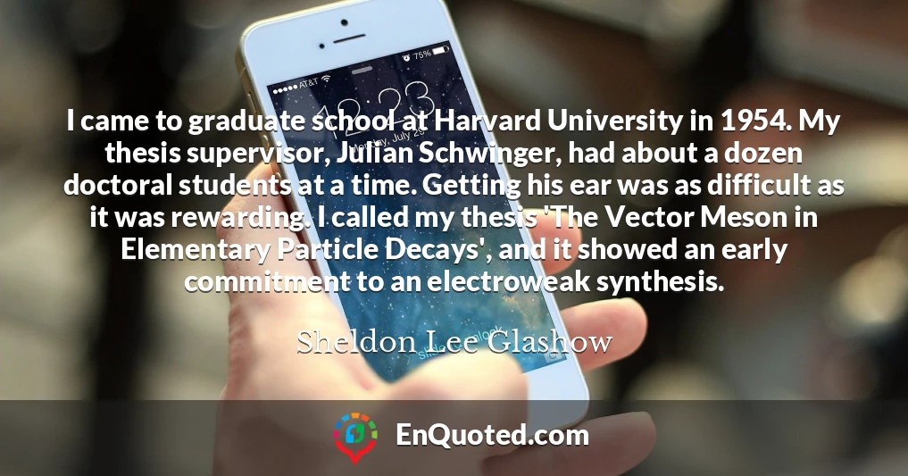 I came to graduate school at Harvard University in 1954. My thesis supervisor, Julian Schwinger, had about a dozen doctoral students at a time. Getting his ear was as difficult as it was rewarding. I called my thesis 'The Vector Meson in Elementary Particle Decays', and it showed an early commitment to an electroweak synthesis.