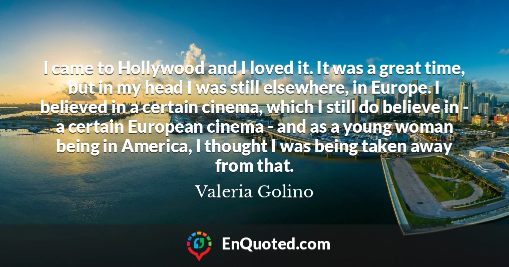 I came to Hollywood and I loved it. It was a great time, but in my head I was still elsewhere, in Europe. I believed in a certain cinema, which I still do believe in - a certain European cinema - and as a young woman being in America, I thought I was being taken away from that.