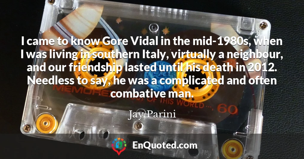 I came to know Gore Vidal in the mid-1980s, when I was living in southern Italy, virtually a neighbour, and our friendship lasted until his death in 2012. Needless to say, he was a complicated and often combative man.