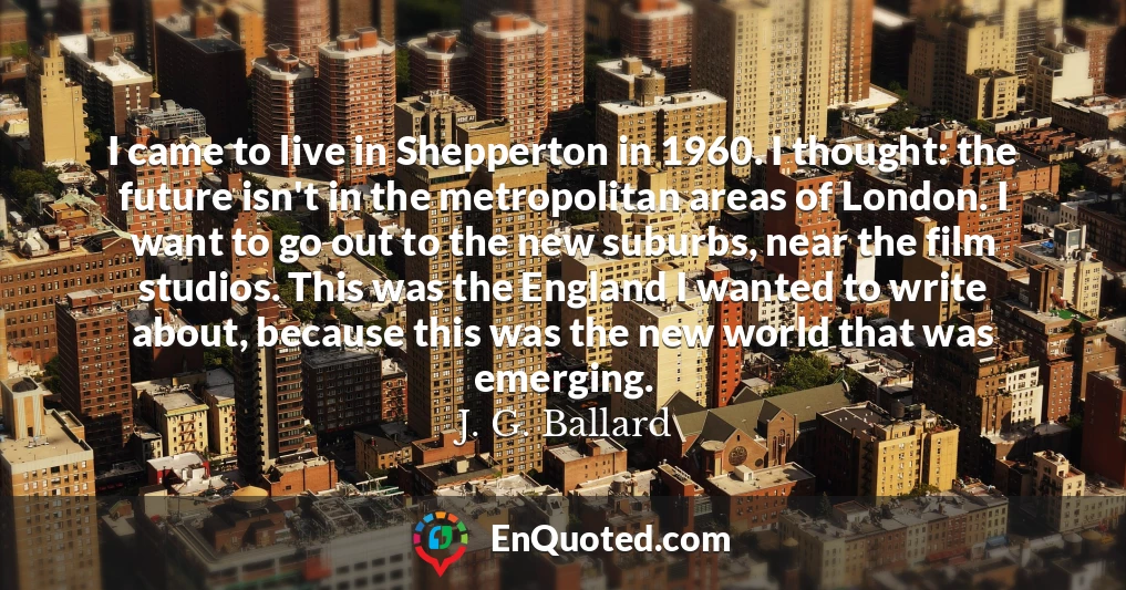 I came to live in Shepperton in 1960. I thought: the future isn't in the metropolitan areas of London. I want to go out to the new suburbs, near the film studios. This was the England I wanted to write about, because this was the new world that was emerging.