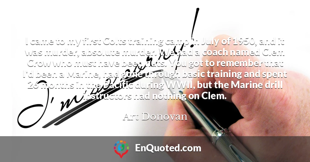 I came to my first Colts training camp in July of 1950, and it was murder, absolute murder. We had a coach named Clem Crow who must have been nuts. You got to remember that I'd been a Marine, had gone through basic training and spent 26 months in the Pacific during WWII, but the Marine drill instructors had nothing on Clem.