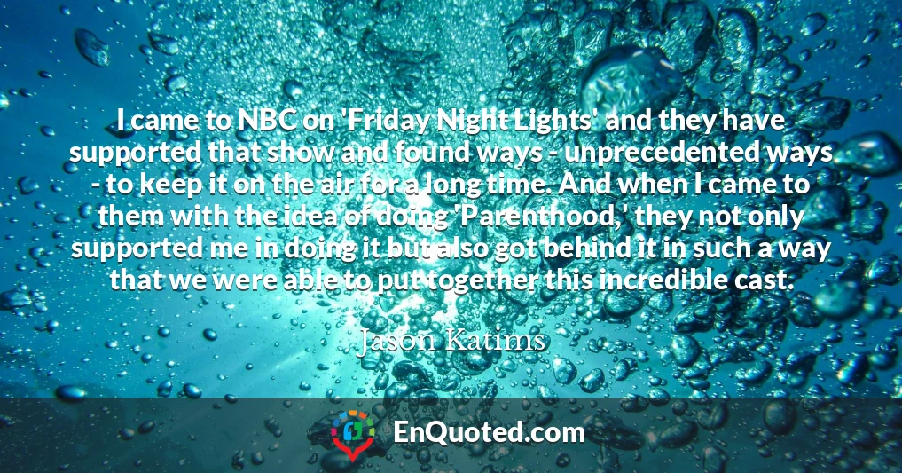 I came to NBC on 'Friday Night Lights' and they have supported that show and found ways - unprecedented ways - to keep it on the air for a long time. And when I came to them with the idea of doing 'Parenthood,' they not only supported me in doing it but also got behind it in such a way that we were able to put together this incredible cast.