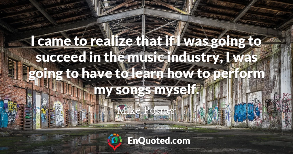 I came to realize that if I was going to succeed in the music industry, I was going to have to learn how to perform my songs myself.