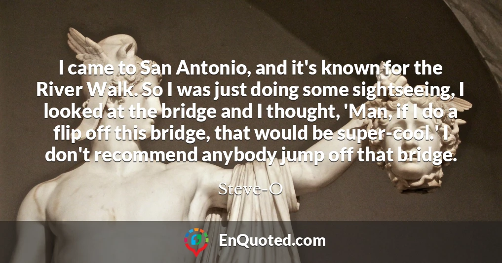 I came to San Antonio, and it's known for the River Walk. So I was just doing some sightseeing, I looked at the bridge and I thought, 'Man, if I do a flip off this bridge, that would be super-cool.' I don't recommend anybody jump off that bridge.