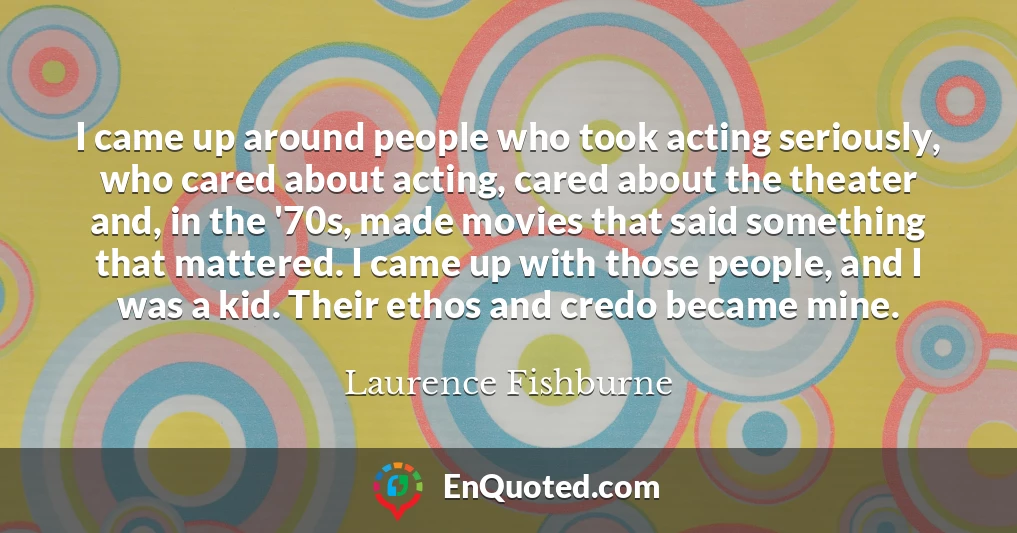 I came up around people who took acting seriously, who cared about acting, cared about the theater and, in the '70s, made movies that said something that mattered. I came up with those people, and I was a kid. Their ethos and credo became mine.
