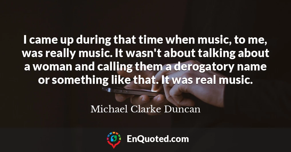 I came up during that time when music, to me, was really music. It wasn't about talking about a woman and calling them a derogatory name or something like that. It was real music.