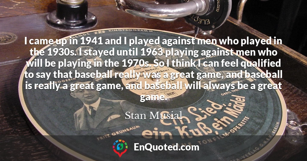 I came up in 1941 and I played against men who played in the 1930s. I stayed until 1963 playing against men who will be playing in the 1970s. So I think I can feel qualified to say that baseball really was a great game, and baseball is really a great game, and baseball will always be a great game.
