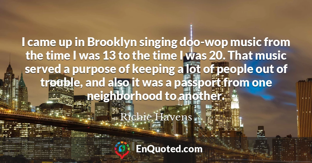 I came up in Brooklyn singing doo-wop music from the time I was 13 to the time I was 20. That music served a purpose of keeping a lot of people out of trouble, and also it was a passport from one neighborhood to another.