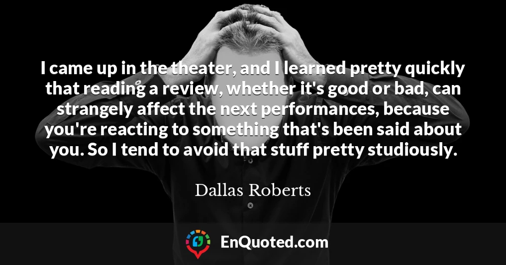 I came up in the theater, and I learned pretty quickly that reading a review, whether it's good or bad, can strangely affect the next performances, because you're reacting to something that's been said about you. So I tend to avoid that stuff pretty studiously.