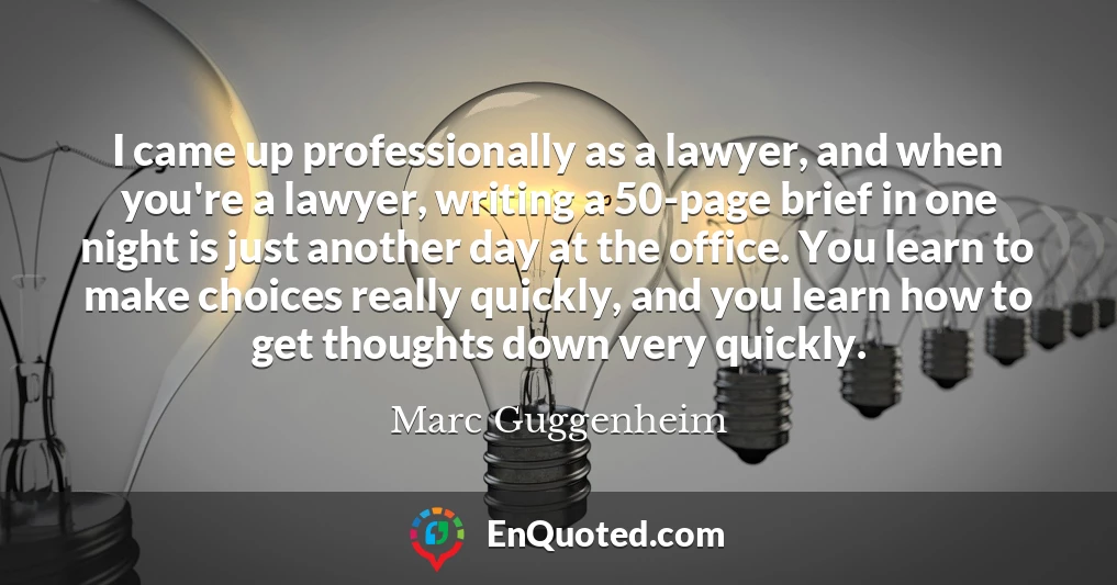 I came up professionally as a lawyer, and when you're a lawyer, writing a 50-page brief in one night is just another day at the office. You learn to make choices really quickly, and you learn how to get thoughts down very quickly.