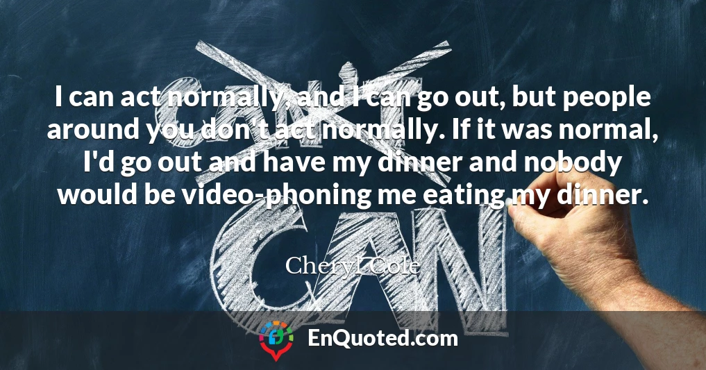I can act normally, and I can go out, but people around you don't act normally. If it was normal, I'd go out and have my dinner and nobody would be video-phoning me eating my dinner.