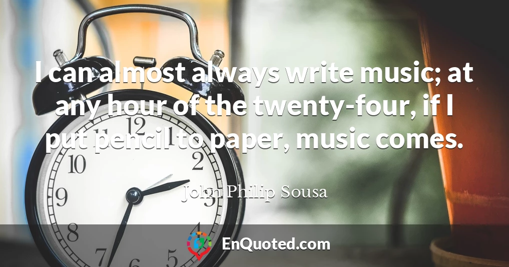 I can almost always write music; at any hour of the twenty-four, if I put pencil to paper, music comes.