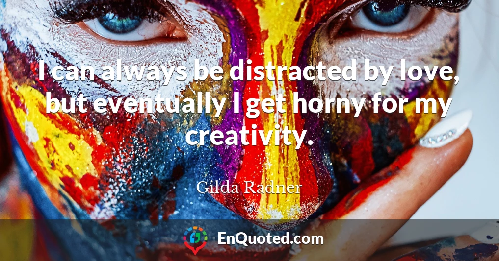 I can always be distracted by love, but eventually I get horny for my creativity.