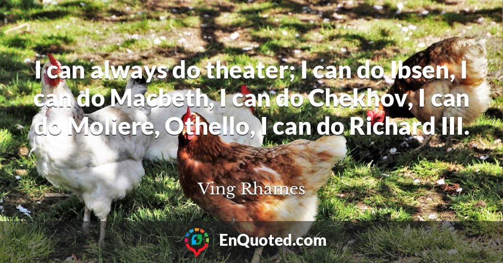 I can always do theater; I can do Ibsen, I can do Macbeth, I can do Chekhov, I can do Moliere, Othello, I can do Richard III.