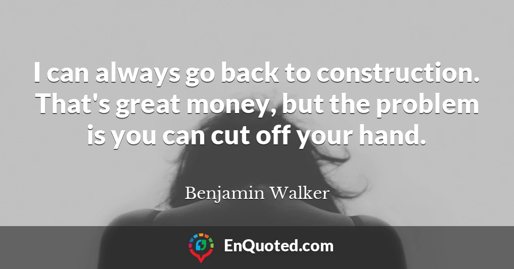 I can always go back to construction. That's great money, but the problem is you can cut off your hand.