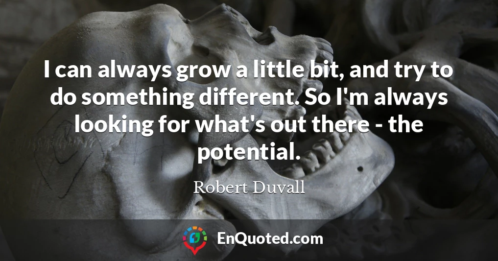 I can always grow a little bit, and try to do something different. So I'm always looking for what's out there - the potential.