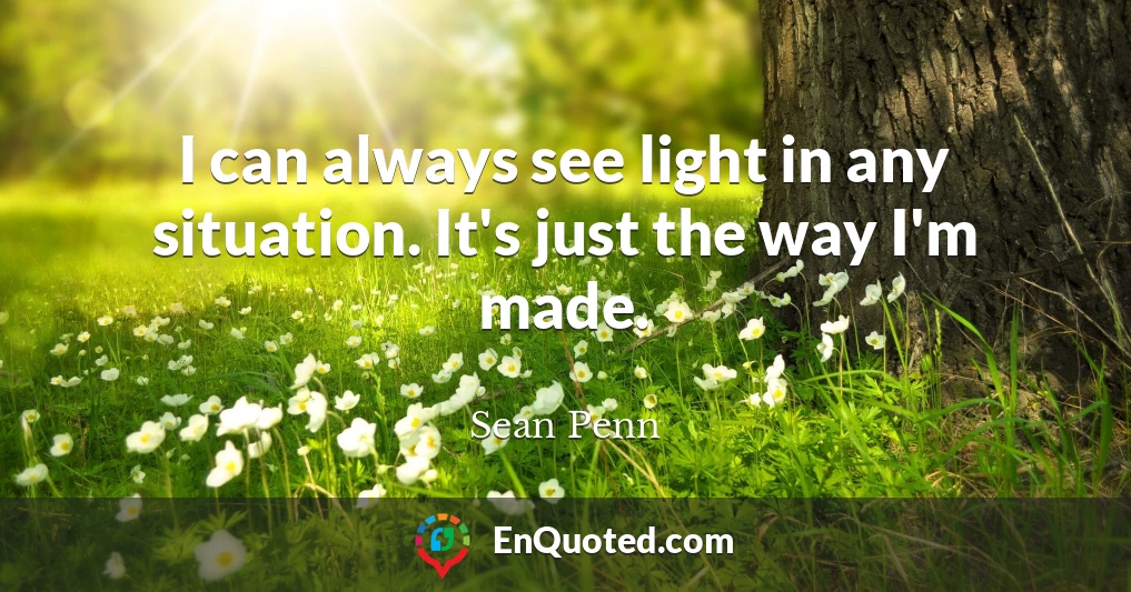I can always see light in any situation. It's just the way I'm made.