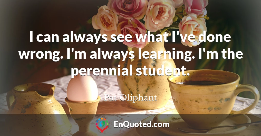 I can always see what I've done wrong. I'm always learning. I'm the perennial student.