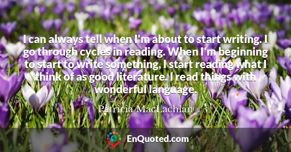 I can always tell when I'm about to start writing. I go through cycles in reading. When I'm beginning to start to write something, I start reading what I think of as good literature. I read things with wonderful language.