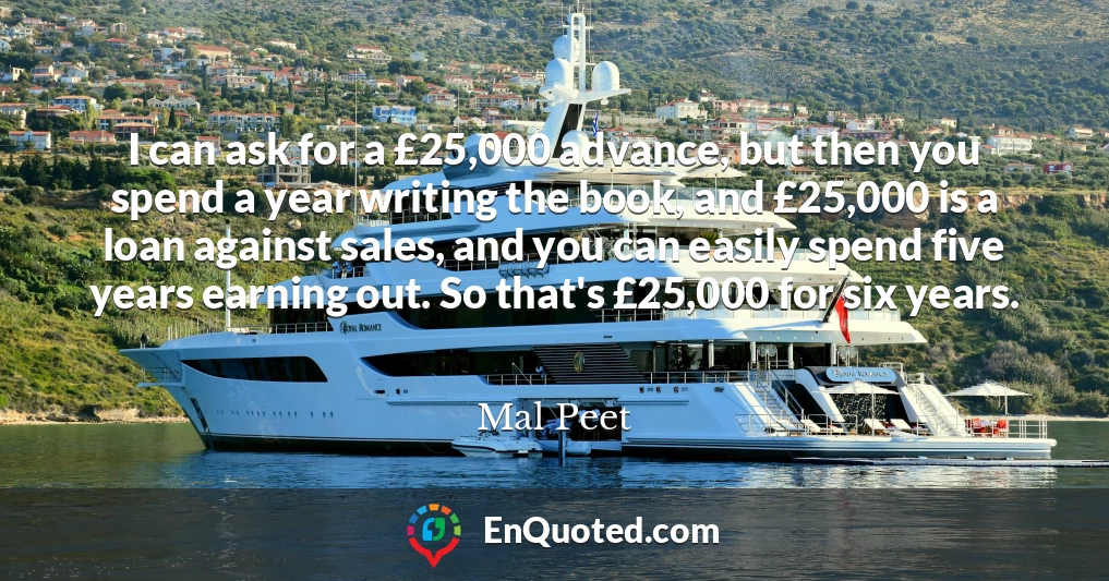I can ask for a £25,000 advance, but then you spend a year writing the book, and £25,000 is a loan against sales, and you can easily spend five years earning out. So that's £25,000 for six years.