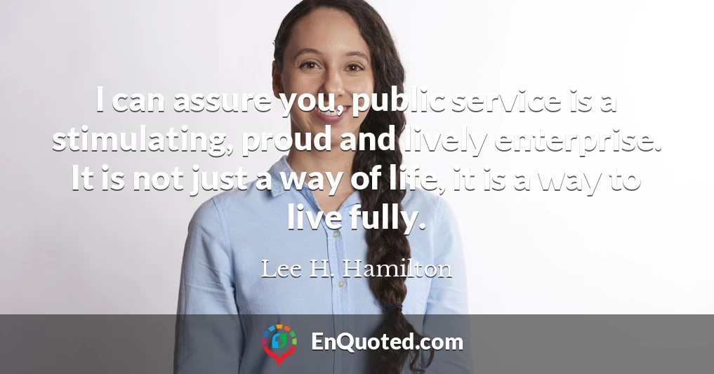I can assure you, public service is a stimulating, proud and lively enterprise. It is not just a way of life, it is a way to live fully.