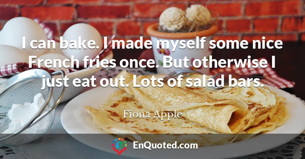 I can bake. I made myself some nice French fries once. But otherwise I just eat out. Lots of salad bars.