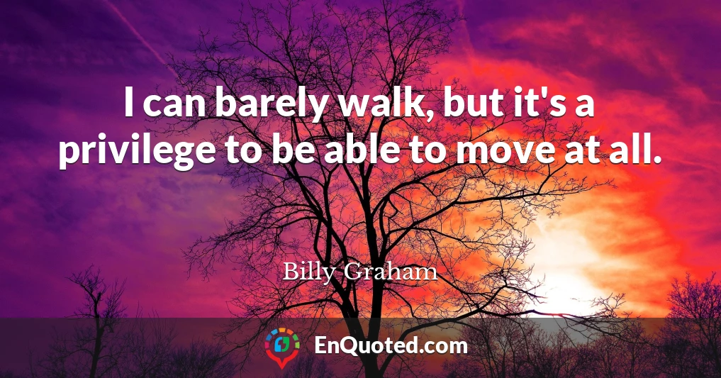 I can barely walk, but it's a privilege to be able to move at all.