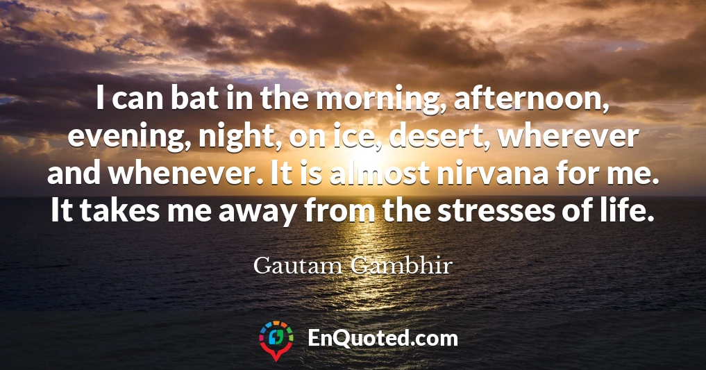 I can bat in the morning, afternoon, evening, night, on ice, desert, wherever and whenever. It is almost nirvana for me. It takes me away from the stresses of life.