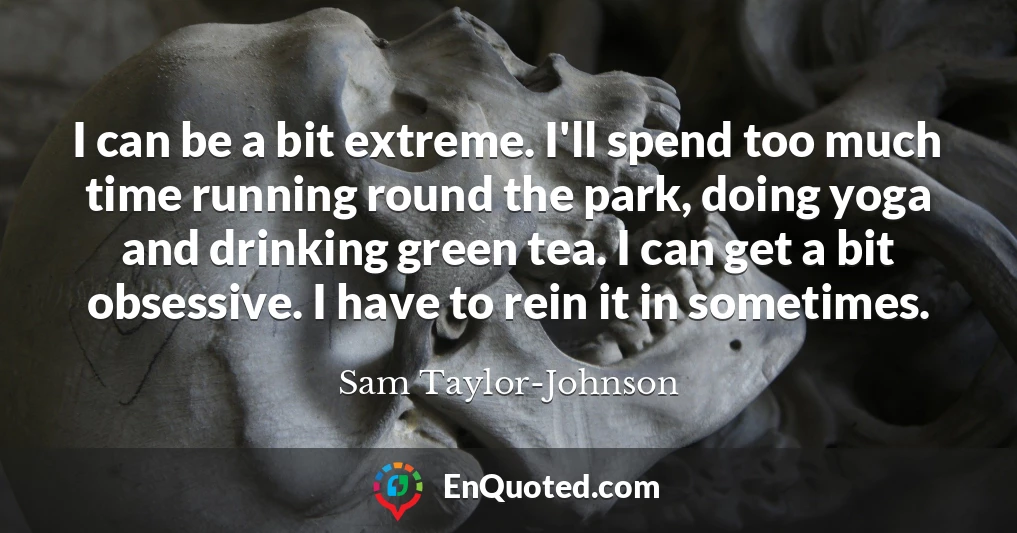 I can be a bit extreme. I'll spend too much time running round the park, doing yoga and drinking green tea. I can get a bit obsessive. I have to rein it in sometimes.