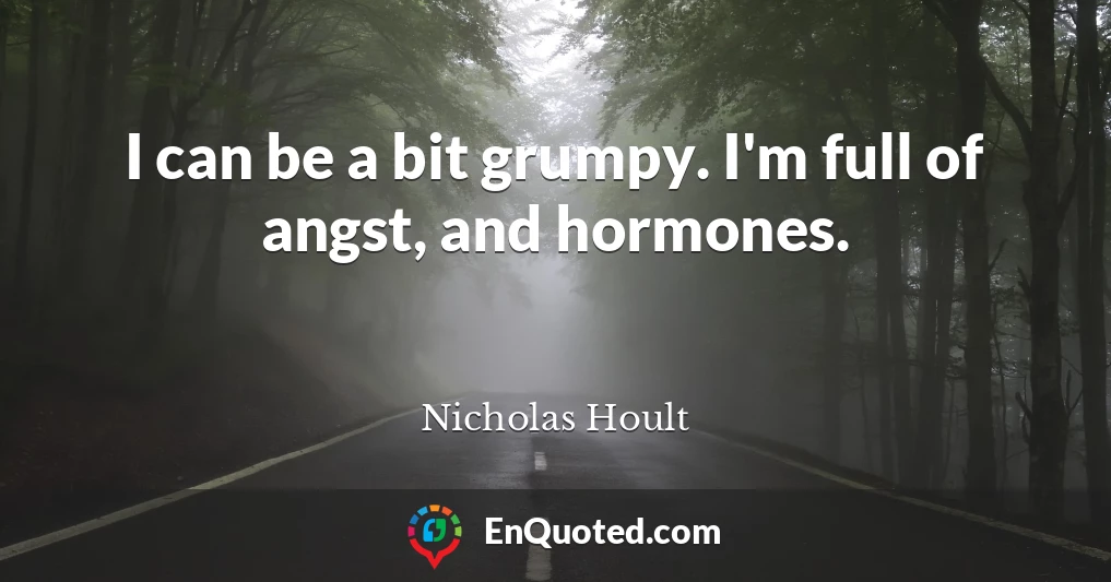 I can be a bit grumpy. I'm full of angst, and hormones.