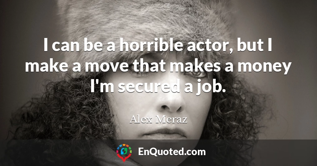 I can be a horrible actor, but I make a move that makes a money I'm secured a job.