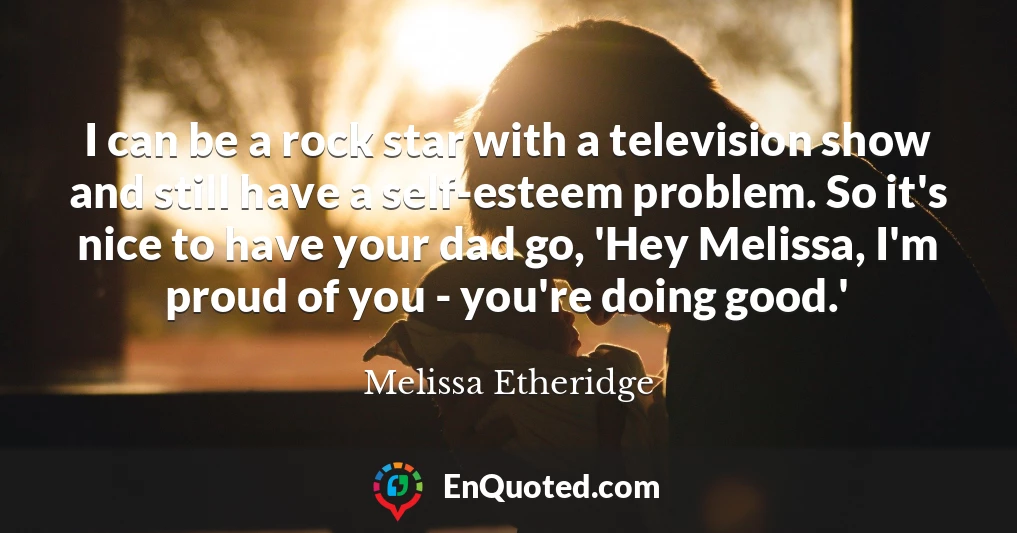 I can be a rock star with a television show and still have a self-esteem problem. So it's nice to have your dad go, 'Hey Melissa, I'm proud of you - you're doing good.'
