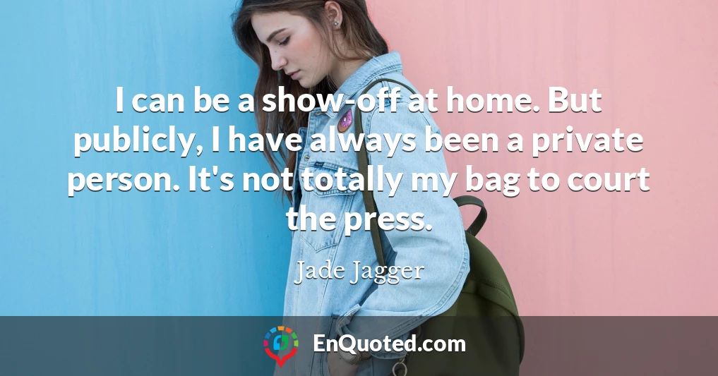 I can be a show-off at home. But publicly, I have always been a private person. It's not totally my bag to court the press.