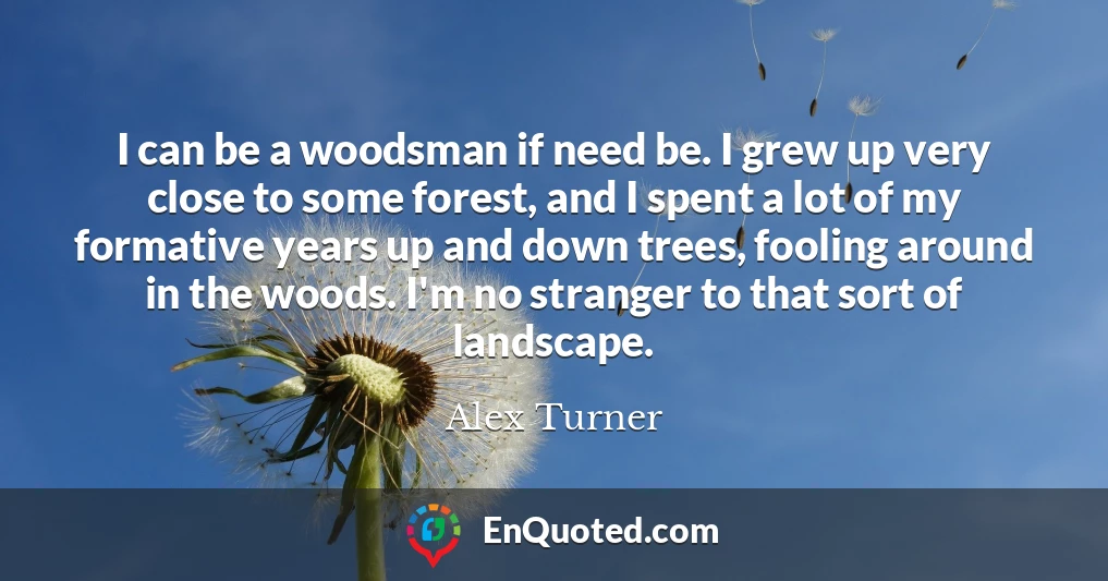 I can be a woodsman if need be. I grew up very close to some forest, and I spent a lot of my formative years up and down trees, fooling around in the woods. I'm no stranger to that sort of landscape.