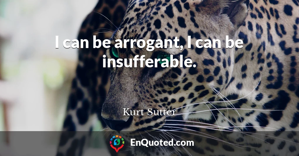 I can be arrogant, I can be insufferable.
