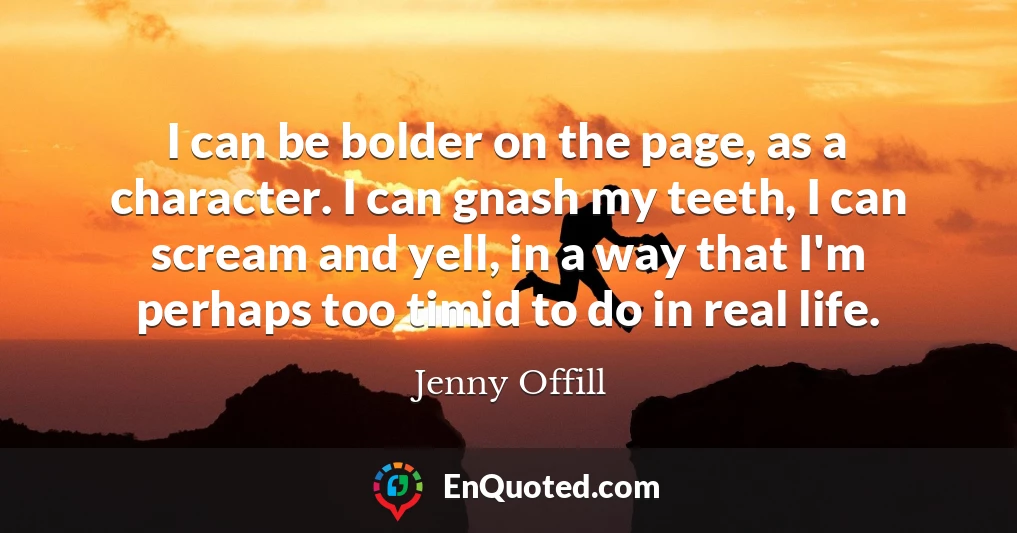I can be bolder on the page, as a character. I can gnash my teeth, I can scream and yell, in a way that I'm perhaps too timid to do in real life.