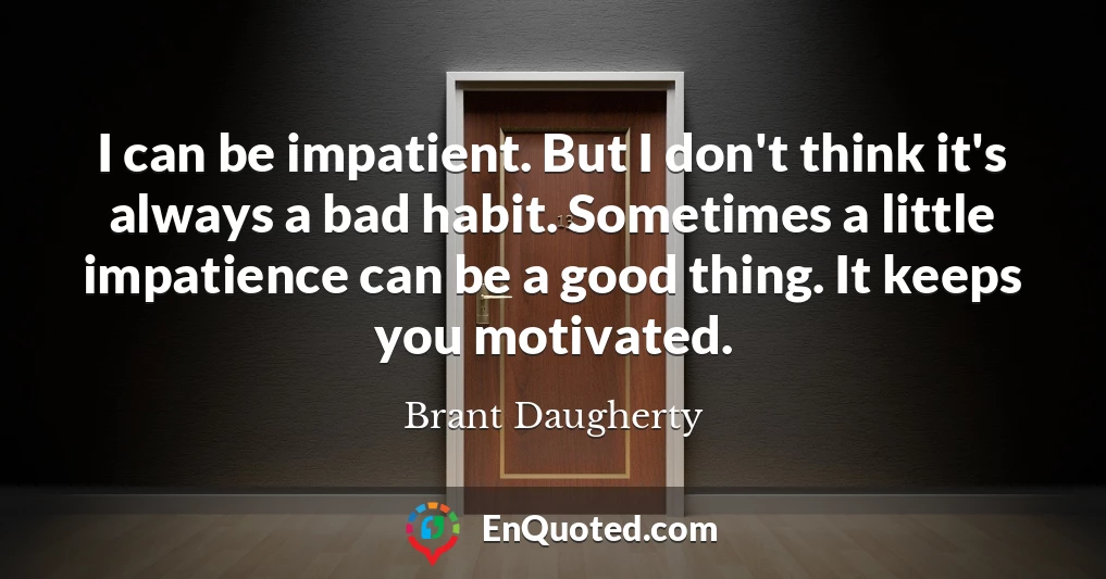 I can be impatient. But I don't think it's always a bad habit. Sometimes a little impatience can be a good thing. It keeps you motivated.