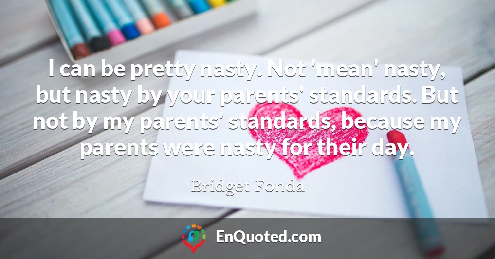 I can be pretty nasty. Not 'mean' nasty, but nasty by your parents' standards. But not by my parents' standards, because my parents were nasty for their day.