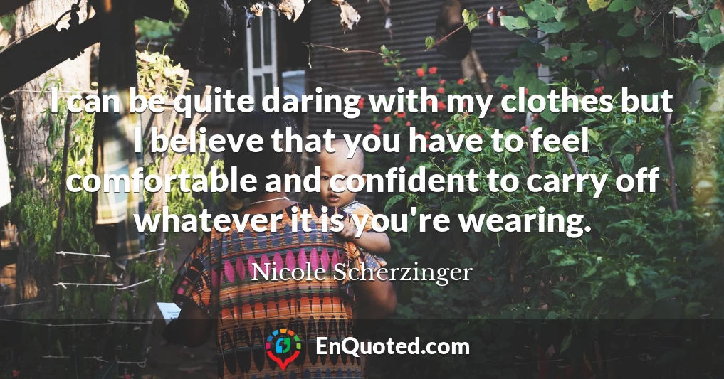 I can be quite daring with my clothes but I believe that you have to feel comfortable and confident to carry off whatever it is you're wearing.