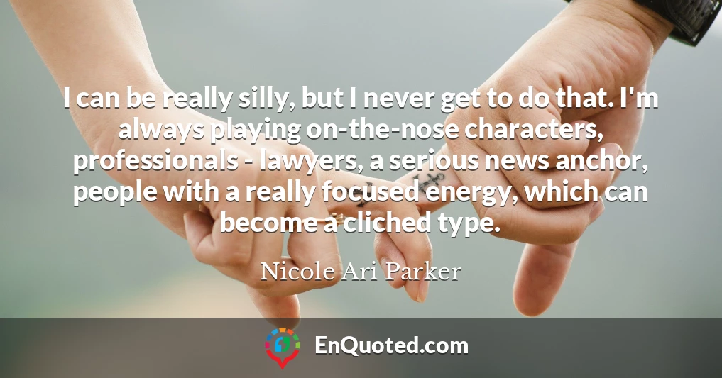 I can be really silly, but I never get to do that. I'm always playing on-the-nose characters, professionals - lawyers, a serious news anchor, people with a really focused energy, which can become a cliched type.