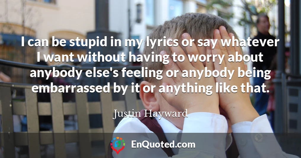 I can be stupid in my lyrics or say whatever I want without having to worry about anybody else's feeling or anybody being embarrassed by it or anything like that.