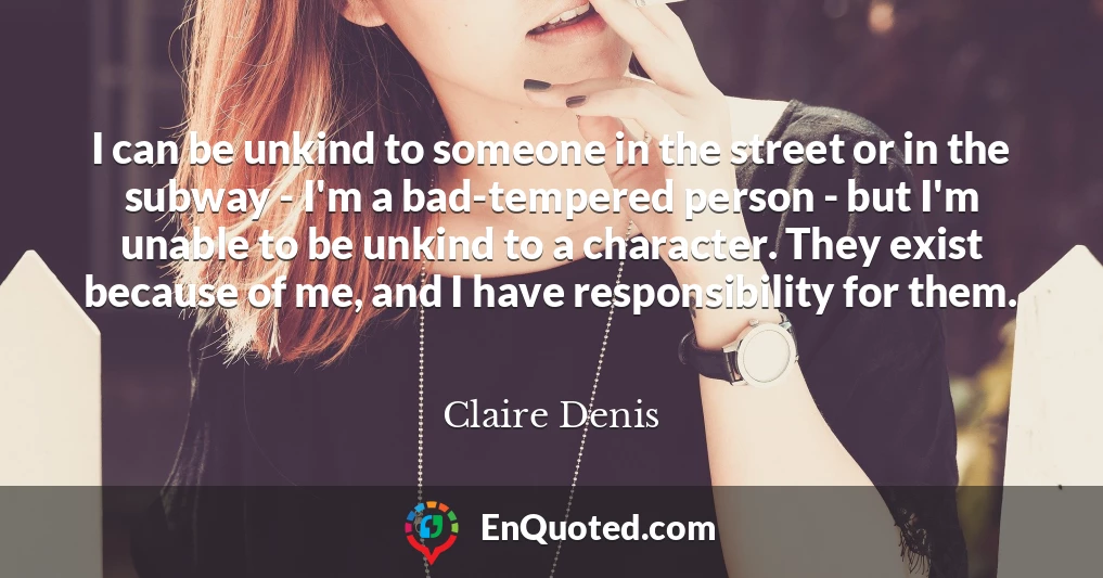 I can be unkind to someone in the street or in the subway - I'm a bad-tempered person - but I'm unable to be unkind to a character. They exist because of me, and I have responsibility for them.