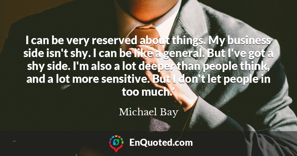 I can be very reserved about things. My business side isn't shy. I can be like a general. But I've got a shy side. I'm also a lot deeper than people think, and a lot more sensitive. But I don't let people in too much.'