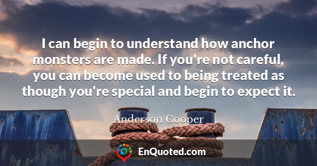 I can begin to understand how anchor monsters are made. If you're not careful, you can become used to being treated as though you're special and begin to expect it.