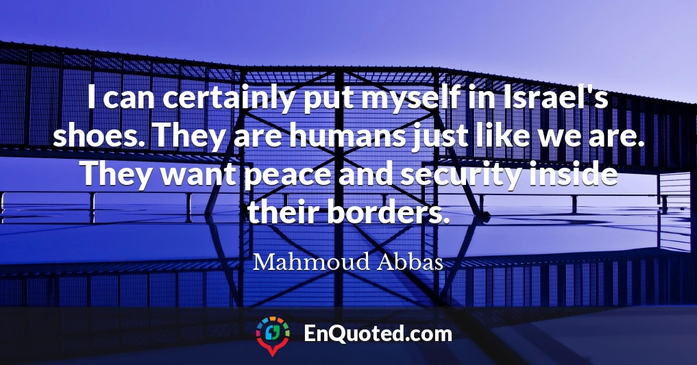I can certainly put myself in Israel's shoes. They are humans just like we are. They want peace and security inside their borders.