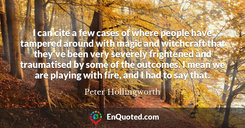I can cite a few cases of where people have tampered around with magic and witchcraft that they've been very severely frightened and traumatised by some of the outcomes. I mean we are playing with fire, and I had to say that.