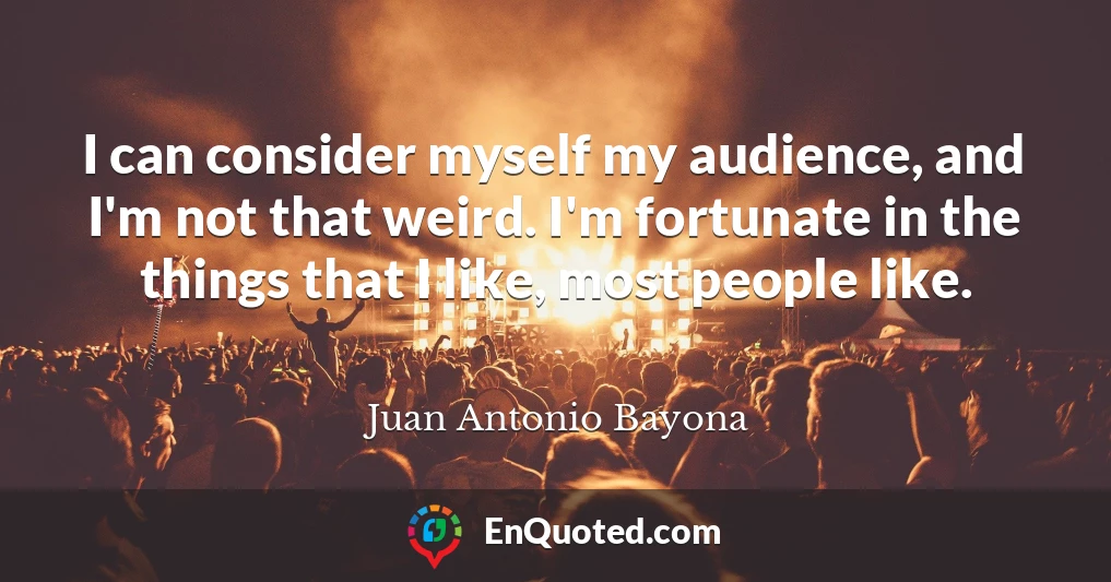 I can consider myself my audience, and I'm not that weird. I'm fortunate in the things that I like, most people like.