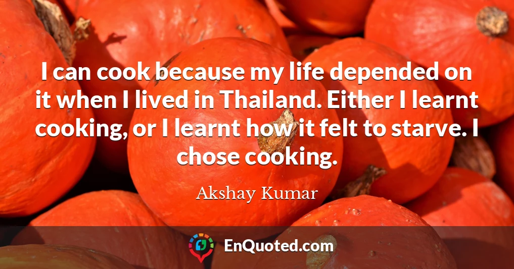 I can cook because my life depended on it when I lived in Thailand. Either I learnt cooking, or I learnt how it felt to starve. I chose cooking.