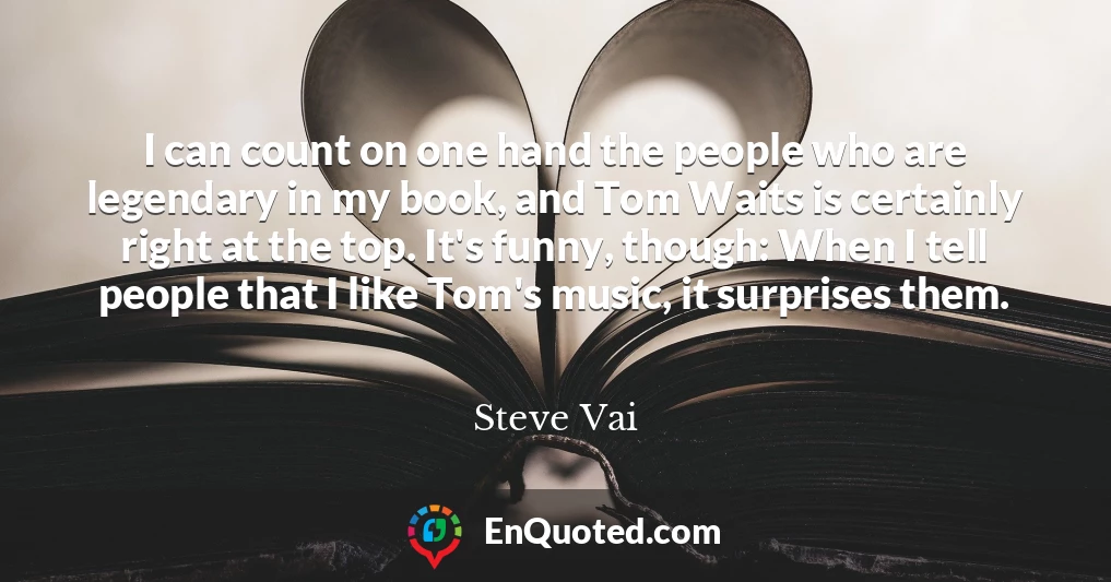 I can count on one hand the people who are legendary in my book, and Tom Waits is certainly right at the top. It's funny, though: When I tell people that I like Tom's music, it surprises them.