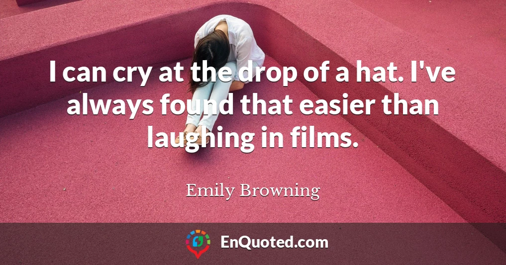 I can cry at the drop of a hat. I've always found that easier than laughing in films.